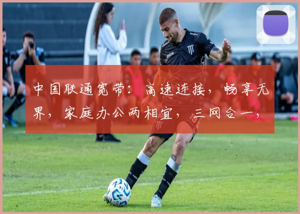 中国联通宽带：高速连接，畅享无界，家庭办公两相宜，三网合一，智慧生活，一触即达。
